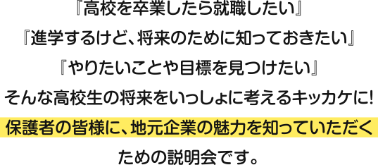 『高校を卒業したら就職したい』『進学するけど、将来のために知っておきたい』『やりたいことや目標を見つけたい』そんな高校生の将来をいっしょに考えるキッカケに！保護者の皆様に、地元企業の魅力を知っていただくための説明会です。