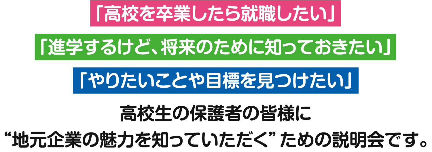 「高校を卒業したら就職したい」、「進学するけど、将来のために知っておきたい」、「やりたいことや目標を見つけたい」 高校生の保護者の皆様に
“地元企業の魅力を知っていただく”ための説明会です。